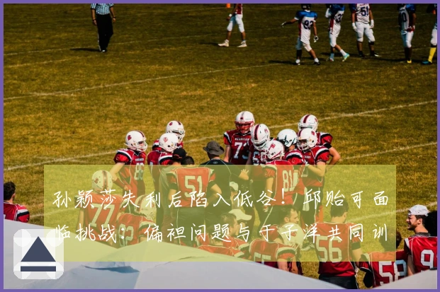 孙颖莎失利后陷入低谷！邱贻可面临挑战：偏袒问题与于子洋共同训练蒯