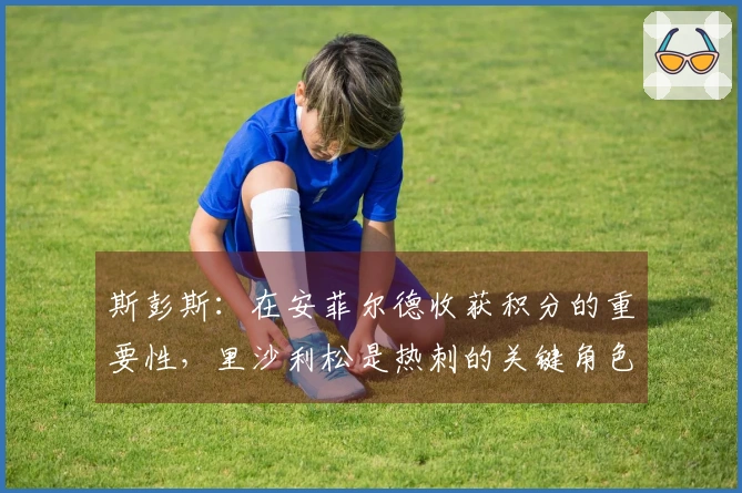 斯彭斯：在安菲尔德收获积分的重要性，里沙利松是热刺的关键角色