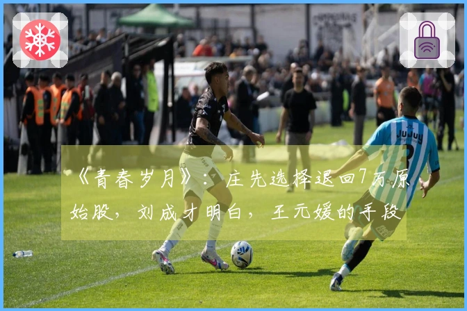 《青春岁月》：庄先选择退回7万原始股，刘成才明白，王元媛的手段有多辣