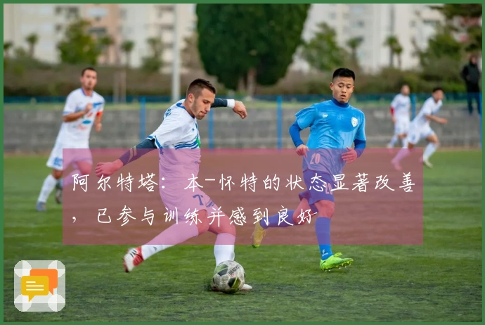 阿尔特塔：本-怀特的状态显著改善，已参与训练并感到良好