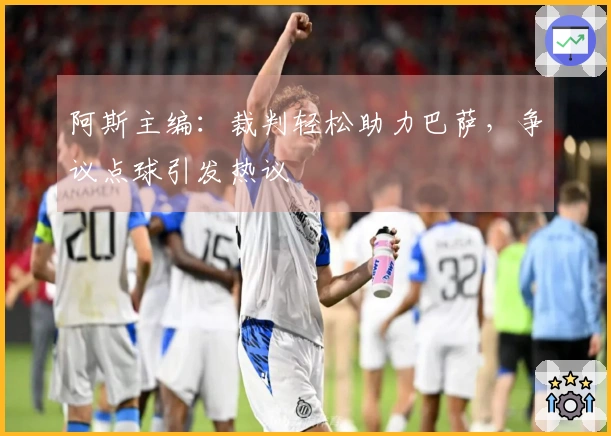 阿斯主编：裁判轻松助力巴萨，争议点球引发热议