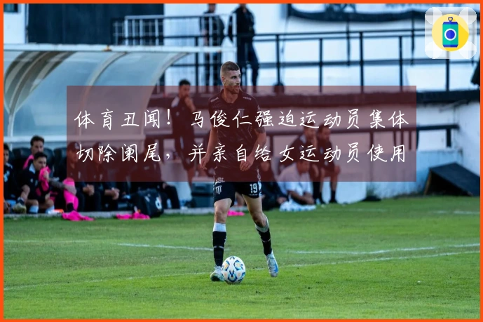 体育丑闻！马俊仁强迫运动员集体切除阑尾，并亲自给女运动员使用禁药！
