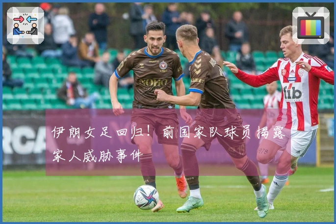 伊朗女足回归！前国家队球员揭露家人威胁事件