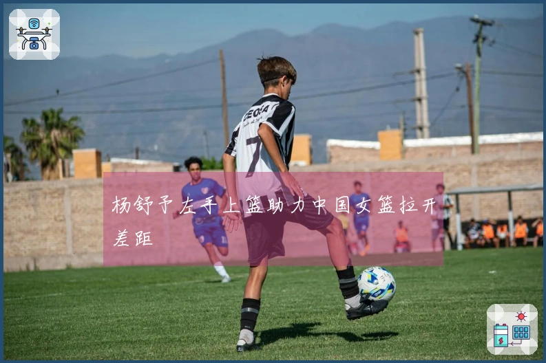 杨舒予左手上篮助力中国女篮拉开差距