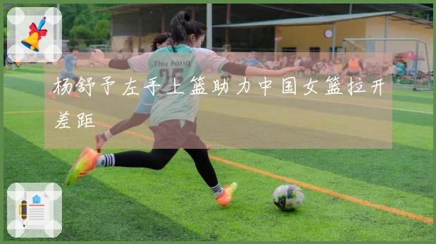 杨舒予左手上篮助力中国女篮拉开差距