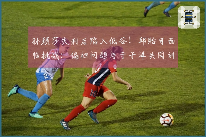 孙颖莎失利后陷入低谷！邱贻可面临挑战：偏袒问题与于子洋共同训练蒯