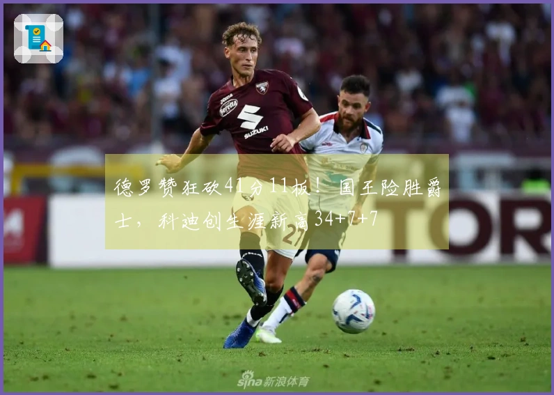德罗赞狂砍41分11板！国王险胜爵士，科迪创生涯新高34+7+7