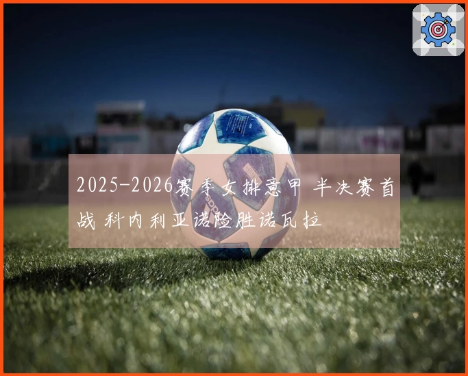 2025-2026赛季女排意甲 半决赛首战 科内利亚诺险胜诺瓦拉