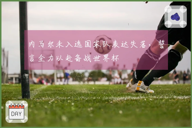 内马尔未入选国家队表达失落，誓言全力以赴备战世界杯