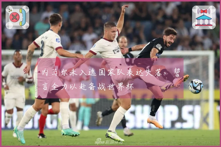 内马尔未入选国家队表达失落，誓言全力以赴备战世界杯