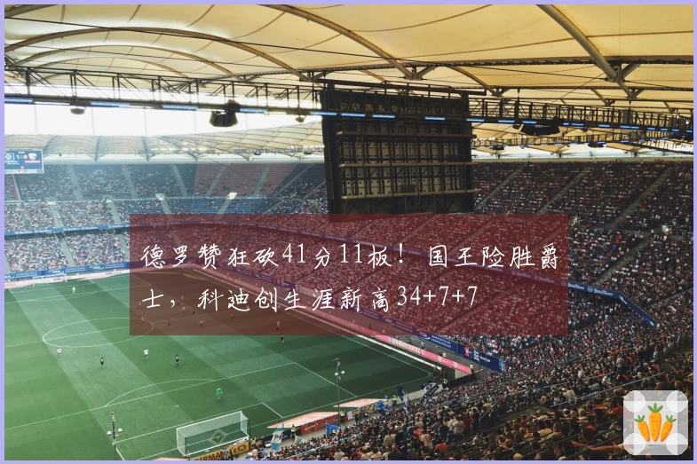 德罗赞狂砍41分11板！国王险胜爵士，科迪创生涯新高34+7+7